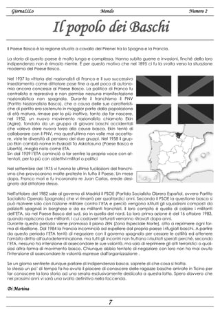 GiornaLiLo

Mondo

Numero 2

Il popolo dei Baschi
Il Paese Basco è la regione situata a cavallo dei Pirenei tra la Spagna e la Francia.
La storia di questo paese è molto lunga e complessa. Hanno subito guerre e invasioni, finché della loro
indipendenza non è rimasto niente. È per questo motivo che nel 1895 ci fu la svolta verso la situazione
moderna del Paese Basco.
Nel 1937 la vittoria dei nazionalisti di Franco e il suo successivo
insediamento come dittatore pose fine a quel poco di autonomia ancora concessa al Paese Basco. La politica di Franco fu
centralista e repressiva e non permise nessuna manifestazione
nazionalistica non spagnola. Durante il franchismo il PNV
(Partito Nazionalista Basco), che a causa delle sue caratteristiche di partito era sostenuto in maggior parte dalla popolazione
di età matura, rimase per lo più inattivo, tanto da far nascere,
nel 1952, un nuovo movimento nazionalista chiamato Ekin
(Agire), fondato da un gruppo di giovani baschi occidentali
che voleva dare nuova forza alla causa basca. Ekin tentò di
collaborare con il PNV, ma quest'ultimo non volle mai accettare, viste le diversità di pensiero dei due gruppi. Nel 1958 il gruppo Ekin cambiò nome in Euskadi Ta Askatasuna (Paese Basco e
Libertà), meglio noto come ETA.
Sin dal 1959 l’ETA cominciò a far sentire la propria voce con attentati, per lo più con obiettivi militari o politici
Nel settembre del 1975 vi furono le ultime fucilazioni del franchismo che provocarono molte proteste in tutto il Paese. Un mese
dopo, Franco morì e fu incoronato re Juan Carlos, erede designato dal dittatore stesso.
Nell'ottobre del 1982 sale al governo di Madrid il PSOE (Partido Socialista Obrero Español, ovvero Partito
Socialista Operaio Spagnolo) che vi rimarrà per quattordici anni. Secondo il PSOE la questione basca si
può risolvere solo con l'azione militare contro l’ETA e perciò vengono istituiti gli squadroni composti da
poliziotti spagnoli in borghese e da ex militanti franchisti. Il loro compito è quello di colpire i militanti
dell’ETA, sia nel Paese Basco del sud, sia in quello del nord. La loro prima azione è del 16 ottobre 1983,
quando rapiscono due militanti, i cui cadaveri torturati verranno ritrovati dopo anni.
Durante questo periodo viene promosso il piano ZEN (Zona Especiale Norte), atto a reprimere ogni forma di ribellione. Dal 1984 la Francia incominciò ad espellere dal proprio paese i rifugiati baschi. A partire
da questo periodo l’ETA tentò di negoziare con il governo spagnolo per cessare le ostilità ed ottenere
l'ambito diritto all'autodeterminazione, ma tutti gli incontri non fruttano i risultati sperati perché, secondo
l’ETA, nessuno ha intenzione di assecondare le sue volontà, ma solo di reprimere gli atti terroristici o qualsiasi altra forma di movimento basco. Chiunque abbia tentato di negoziare con loro non ha mai avuto
l'intenzione di assecondare le volontà espresse dall'organizzazione .
Se un giorno sentirete dunque parlare di indipendenza basca, saprete di che cosa si tratta.
Io stessa un po’ di tempo fa ho avuto il piacere di conoscere delle ragazze basche arrivate in Ticino per
far conoscere la loro storia ad una serata esclusivamente dedicata a questa lotta. Spero davvero che
nei prossimi anni vi sarà una svolta definitiva nella faccenda.

Di Martina

7

 
