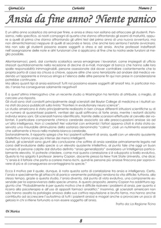 GiornaLiLo

Curiosità

Numero 2

Ansia da fine anno? Niente panico
E un altro anno scolastico sta ormai per finire, e ansia e stress non esitano ad attaccare gli studenti. Pensiamo, nello specifico, ai nostri compagni di quarta che stanno affrontando gli esami di maturità, oppure a quelli di prima che stanno affrontando gli ultimi test del primo anno di una nuova avventura, ma
non dimentichiamoci neppure di quelli di seconda e terza, che anche loro sentono l’estate avvicinarsi.
Ma non solo gli studenti possono essere soggetti a stress e ad ansia. Anche professori indaffarati
nell’assegnazione delle note e altri funzionari che si applicano al fine che la nostra sede funzioni al meglio possibile.
Allontaniamoci, però, dal contesto scolastico senza emarginare i lavoratori, come impiegati di ufficio
stressati quotidianamente nella recezione di decine di e-mail, manager di banca che hanno sulle loro
spalle responsabilità inimmaginabili, persone ossessionate dal dover controllare costantemente che la
propria porta di casa sia chiusa a chiave, oppure altre che sono terrorizzate ad andare dal medico vedendo un’apparente e innocua siringa e l’elenco delle altre persone fin qui non prese in considerazione
potrebbe continuare.
Ma allora quanti tipi di ansia esistono? Tutti noi possiamo essere soggetti all’ansia? Ma, in particolar modo, l’ansia ha conseguenze solamente negative?
È a quest’ultimo interrogativo che un recente studio a Washington ha tentato di attribuire, o meglio, di
cercare una risposta.
Gli studi sono stati condotti principalmente dagli scienziati del Baylor College di medicina e i risultati sono stati da poco pubblicati sulla rivista “Frontiers in evolutionary neuro science”.
Lo studio americano è stato principalmente realizzato in ben cinque differenti istituzioni scientifiche su di
un numero di quarantasei pazienti, ventisei dei quali soffrivano di forte ansia, mentre i restanti diciotto
individui erano sani. Gli scienziati hanno identificato, tramite delle scansioni effettuate al cervello dei volontari, il particolare componente chimico cerebrale associato sia alle preoccupazioni ansiose sia ad
un’alta intelligenza. Non ci credete? Nei volontari con entrambi i fattori appena citati è stata stata osservata una misurabile diminuzione della sostanza denominata “colina”, cioè un nutrimento essenziale
che solitamente si trova nella materia bianca cerebrale.
Sostanzialmente, il rapporto spiega che tra i pazienti sofferenti di ansia, quelli con un elevato quoziente
intellettivo hanno ansie più intense dei meno intelligenti.
Quindi, gli scienziati sono giunti alla conclusione che soffrire di ansia sarebbe primariamente legato nel
corso dell’evoluzione della specie a un elevato quoziente intellettivo, al punto tale che oggi un buon
numero di persone colpite dal disturbo definito “ansia generalizzata” avrebbero un’intelligenza particolarmente elevata. Vi potreste chiedere, come mai questa correlazione si è sviluppata a livello evolutivo.
Questo lo ha spigato il professor Jeremy Copian, docente presso la New York State University, che dice:
“L’ansia è il fattore che porta a correre meno rischi, quindi le persone più ansiose finiscono per sopravvivere di più e di conseguenza avvantaggiano la specie.”
Ecco il motivo per il quale, dunque, è nata questa sorta di correlazione tra ansia e intelligenza. Certo,
l’ansia e specialmente gli attacchi di panico veramente patologici rendono la vita difficile; tuttavia, allo
stesso tempo, grazie a questa studio, l’ansia diventa, dal punto di vista evolutivo, una componente essenziale per la sopravvivenza della specie umana. A questo proposito Jeremy Copian ha addirittura aggiunto che “Probabilmente è per questo motivo che è difficile risolvere i problemi di ansia, per quanto si
ricorra alla psicoterapia e all’uso di appositi farmaci ansiolitici.” Insomma, gli scienziati americani non
solo hanno assolto la patologia ansiosa dalla sua cattiva reputazione e brutta fama, ma hanno anche
contribuito ad accrescere l’autostima di tutti i pazienti ansiosi e magari anche a provocare un poco di
gelosia in chi si ritiene fortunato a non essere soggetto all’ansia.
Tratto da: La Regione Ticino

Di Marica

8

 