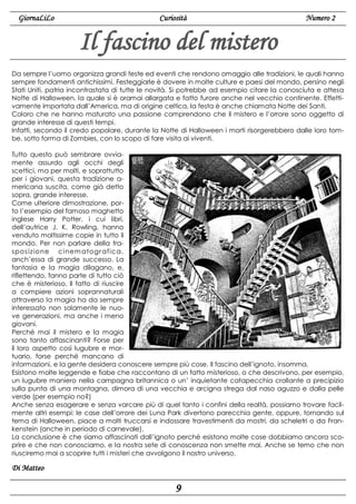 GiornaLiLo

Curiosità

Numero 2

Il fascino del mistero
Da sempre l’uomo organizza grandi feste ed eventi che rendono omaggio alle tradizioni, le quali hanno
sempre fondamenti antichissimi. Festeggiarle è dovere in molte culture e paesi del mondo, persino negli
Stati Uniti, patria incontrastata di tutte le novità. Si potrebbe ad esempio citare la conosciuta e attesa
Notte di Halloween, la quale si è oramai allargata e fatto furore anche nel vecchio continente. Effettivamente importata dall’America, ma di origine celtica, la festa è anche chiamata Notte dei Santi.
Coloro che ne hanno maturato una passione comprendono che il mistero e l’orrore sono oggetto di
grande interesse di questi tempi.
Infatti, secondo il credo popolare, durante la Notte di Halloween i morti risorgerebbero dalle loro tombe, sotto forma di Zombies, con lo scopo di fare visita ai viventi.
Tutto questo può sembrare ovviamente assurdo agli occhi degli
scettici, ma per molti, e soprattutto
per i giovani, questa tradizione americana suscita, come già detto
sopra, grande interesse.
Come ulteriore dimostrazione, porto l’esempio del famoso maghetto
inglese Harry Potter, i cui libri,
dell’autrice J. K. Rowling, hanno
venduto moltissime copie in tutto il
mondo. Per non parlare della traspos izione ci nem atogr afica,
anch’essa di grande successo. La
fantasia e la magia dilagano, e,
riflettendo, fanno parte di tutto ciò
che è misterioso. Il fatto di riuscire
a compiere azioni soprannaturali
attraverso la magia ha da sempre
interessato non solamente le nuove generazioni, ma anche i meno
giovani.
Perché mai il mistero e la magia
sono tanto affascinanti? Forse per
il loro aspetto così lugubre e mortuario, forse perché mancano di
informazioni, e la gente desidera conoscere sempre più cose. Il fascino dell’ignoto, insomma.
Esistono molte leggende e fiabe che raccontano di un fatto misterioso, o che descrivono, per esempio,
un lugubre maniero nella campagna britannica o un’ inquietante catapecchia crollante a precipizio
sulla punta di una montagna, dimora di una vecchia e arcigna strega dal naso aguzzo e dalla pelle
verde (per esempio no?)
Anche senza esagerare e senza varcare più di quel tanto i confini della realtà, possiamo trovare facilmente altri esempi: le case dell’orrore dei Luna Park divertono parecchia gente, oppure, tornando sul
tema di Halloween, piace a molti truccarsi e indossare travestimenti da mostri, da scheletri o da Frankenstein (anche in periodo di carnevale).
La conclusione è che siamo affascinati dall’ignoto perché esistono molte cose dobbiamo ancora scoprire e che non conosciamo, e la nostra sete di conoscenza non smette mai. Anche se temo che non
riusciremo mai a scoprire tutti i misteri che avvolgono il nostro universo.

Di Matteo

9

 