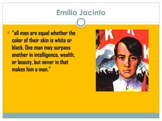Emilio Jacinto
 “all men are equal whether the
color of their skin is white or
black. One man may surpass
another in intelligence, wealth,
or beauty, but never in that
makes him a man.”
 