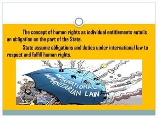 The concept of human rights as individual entitlements entails
an obligation on the part of the State.
State assume obligations and duties under international law to
respect and fulfill human rights.
 