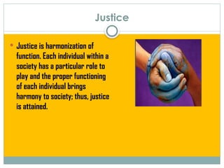 Justice
 Justice is harmonization of
function. Each individual within a
society has a particular role to
play and the proper functioning
of each individual brings
harmony to society; thus, justice
is attained.
 