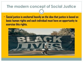 The modern concept of Social Justice
 Social justice is anchored heavily on the idea that justice is based on
basic human rights and each individual must have an opportunity to
exercise this rights.
 