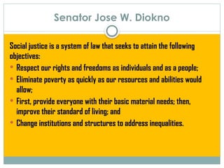 Senator Jose W. Diokno
Social justice is a system of law that seeks to attain the following
objectives:
 Respect our rights and freedoms as individuals and as a people;
 Eliminate poverty as quickly as our resources and abilities would
allow;
 First, provide everyone with their basic material needs; then,
improve their standard of living; and
 Change institutions and structures to address inequalities.
 