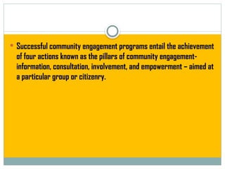  Successful community engagement programs entail the achievement
of four actions known as the pillars of community engagement-
information, consultation, involvement, and empowerment – aimed at
a particular group or citizenry.
 