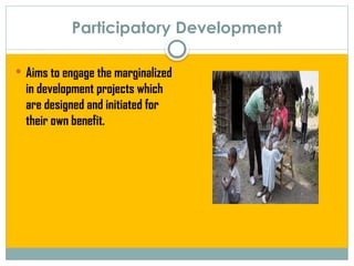 Participatory Development
 Aims to engage the marginalized
in development projects which
are designed and initiated for
their own benefit.
 