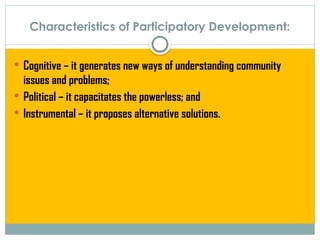 Characteristics of Participatory Development:
 Cognitive – it generates new ways of understanding community
issues and problems;
 Political – it capacitates the powerless; and
 Instrumental – it proposes alternative solutions.
 