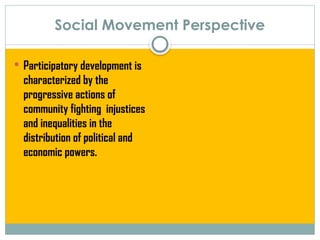 Social Movement Perspective
 Participatory development is
characterized by the
progressive actions of
community fighting injustices
and inequalities in the
distribution of political and
economic powers.
 