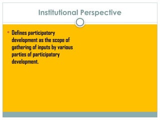 Institutional Perspective
 Defines participatory
development as the scope of
gathering of inputs by various
parties of participatory
development.
 