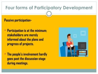 Four forms of Participatory Development
Passive participation-
 Participation is at the minimum;
stakeholders are merely
informed about the plans and
progress of projects.
 The people’s involvement hardly
goes past the discussion stage
during meetings.
 