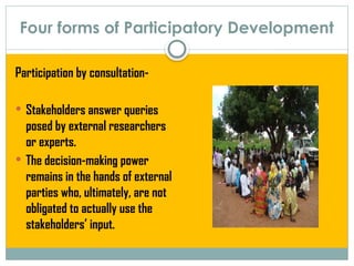 Four forms of Participatory Development
Participation by consultation-
 Stakeholders answer queries
posed by external researchers
or experts.
 The decision-making power
remains in the hands of external
parties who, ultimately, are not
obligated to actually use the
stakeholders’ input.
 