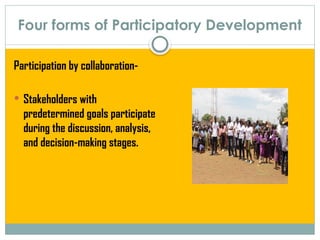 Four forms of Participatory Development
Participation by collaboration-
 Stakeholders with
predetermined goals participate
during the discussion, analysis,
and decision-making stages.
 