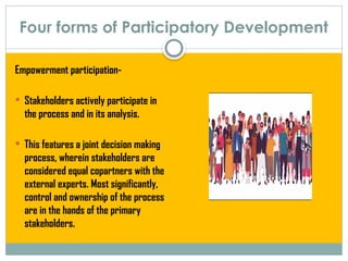 Four forms of Participatory Development
Empowerment participation-
 Stakeholders actively participate in
the process and in its analysis.
 This features a joint decision making
process, wherein stakeholders are
considered equal copartners with the
external experts. Most significantly,
control and ownership of the process
are in the hands of the primary
stakeholders.
 