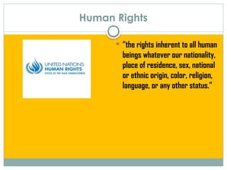 Human Rights
 “the rights inherent to all human
beings whatever our nationality,
place of residence, sex, national
or ethnic origin, color, religion,
language, or any other status.”
 