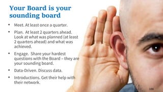 • Meet. At least once a quarter.
• Plan. At least 2 quarters ahead.
Look at what was planned (at least
2 quarters ahead) and what was
achieved.
• Engage. Share your hardest
questions with the Board – they are
your sounding board.
• Data-Driven. Discuss data.
• Introductions. Get their help with
their network.
100
Your Board is your
sounding board
 