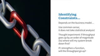 Depends on the business model…
Use common-sense;
it does not take statistical analysis!
Thought experiment: if throughput
goes up by an order of magnitude
(5x) where will my system break
down first?
If I strengthen x-function,
will the throughput go up?
Identifying
Constraints...
 