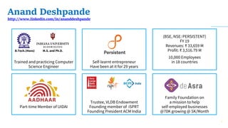 Anand Deshpande
http://www.linkedin.com/in/ananddeshpande
(BSE, NSE: PERSISTENT)
FY 19
Revenues: ₹ 33,659 M
Profit: ₹ 3,516.79 M
10,000 Employees
in 18 countries
Family Foundation on
a mission to help
self-employed businesses
@70K growing @ 5K/Month
Trained and practicing Computer
Science Engineer
B.Tech.(Hons) M.S. and Ph.D.
Part-time Member of UIDAI
Self-learnt entrepreneur
Have been at it for 29 years
Trustee, VLDB Endowment
Founding member of iSPRT
Founding President ACM India
7
 