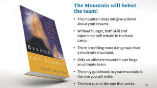 • The mountain does not give a damn
about your resume.
• Without hunger, both skill and
experience will remain in the base
camp.
• There is nothing more dangerous than
a moderate mountain.
• Only an ultimate mountain can forge
an ultimate team.
• The only guidebook to your mountain is
the one you will write.
• The best plan is the one that works. 78
The Mountain will Select
the team!
 