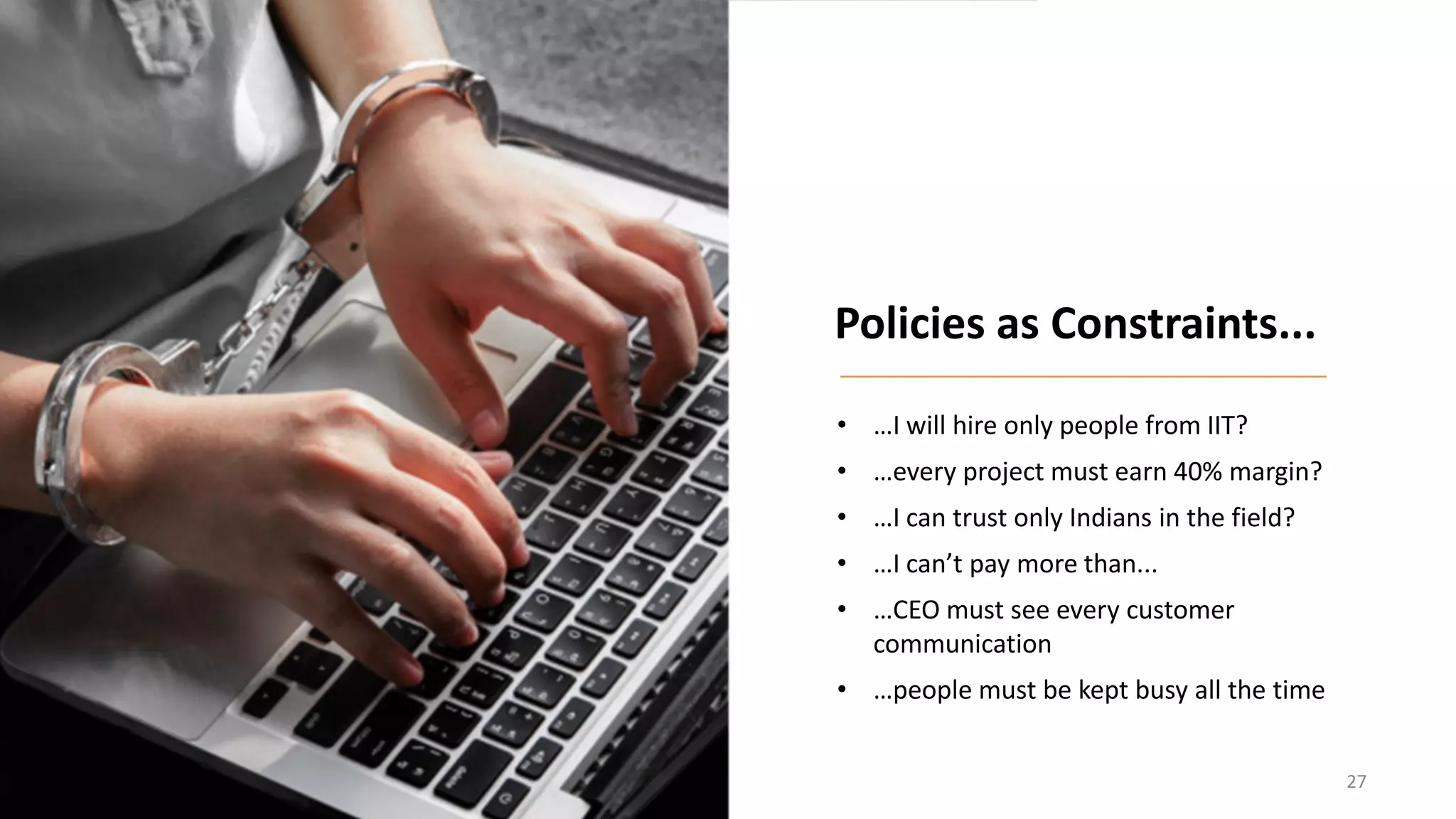 • …I will hire only people from IIT?
• …every project must earn 40% margin?
• …I can trust only Indians in the field?
• …I can’t pay more than...
• …CEO must see every customer
communication
• …people must be kept busy all the time
Policies as Constraints...
27
 