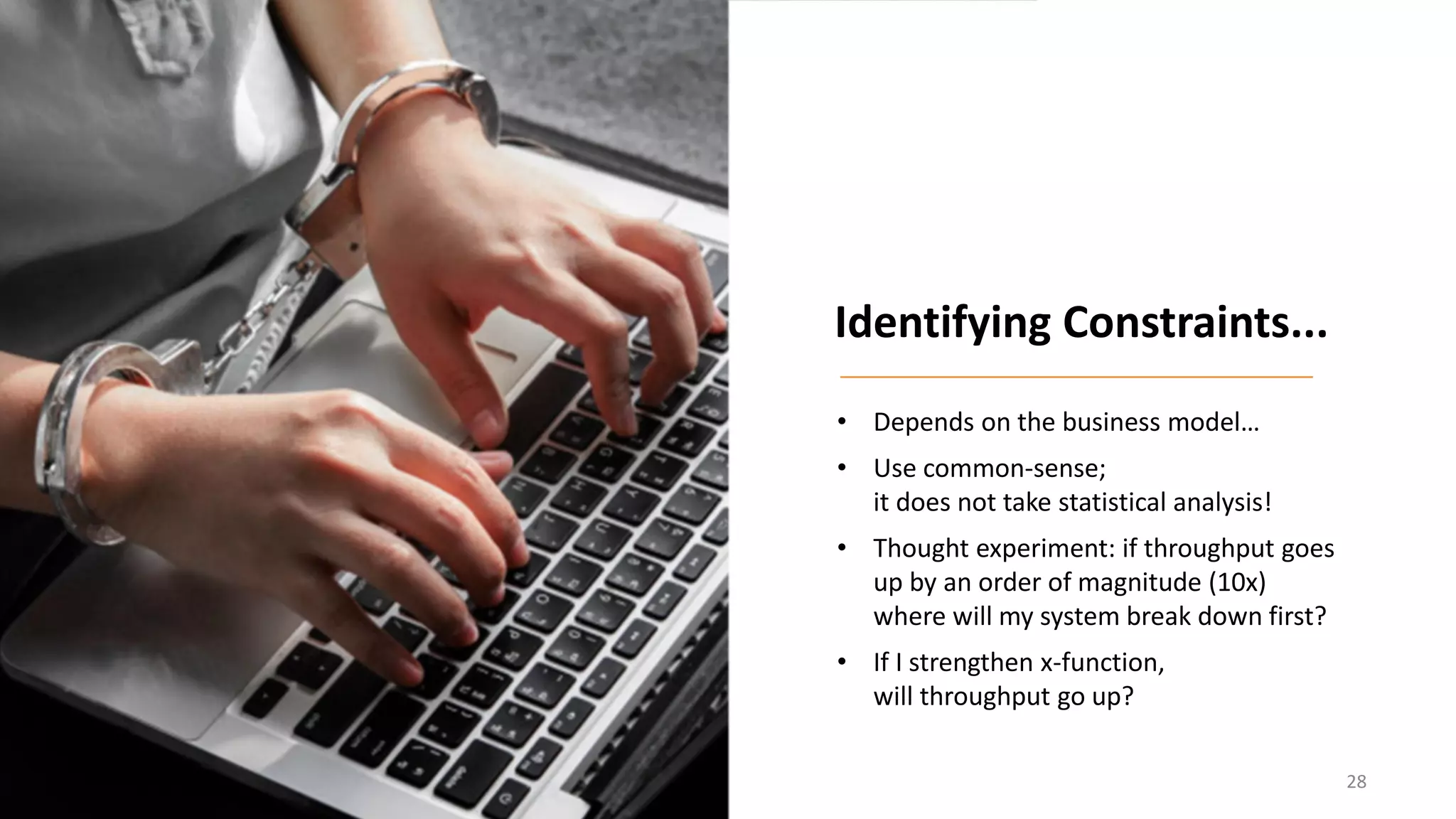 • Depends on the business model…
• Use common-sense;
it does not take statistical analysis!
• Thought experiment: if throughput goes
up by an order of magnitude (10x)
where will my system break down first?
• If I strengthen x-function,
will throughput go up?
Identifying Constraints...
28
 