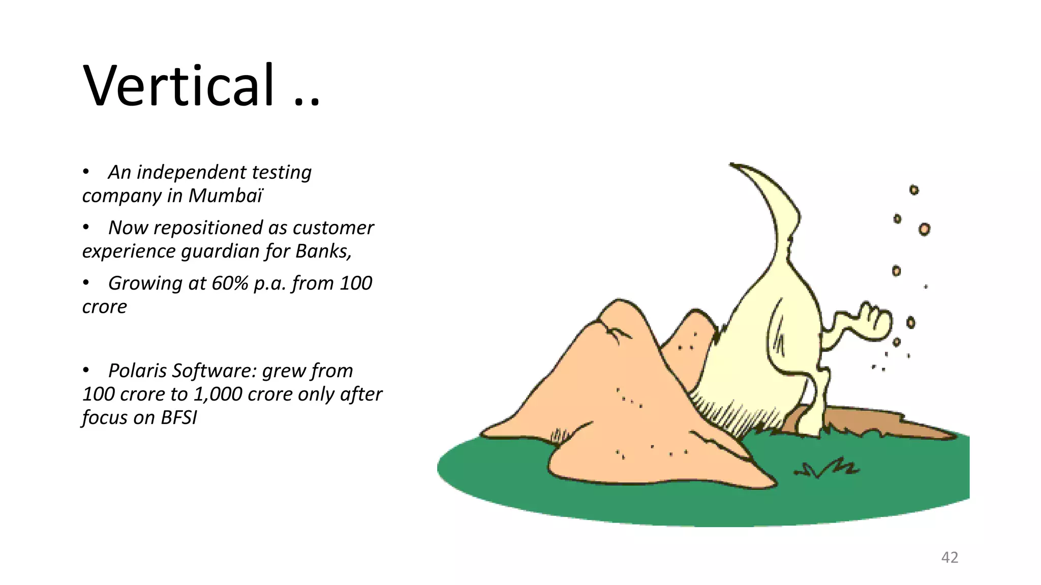 Vertical ..
• An independent testing
company in Mumbaï
• Now repositioned as customer
experience guardian for Banks,
• Growing at 60% p.a. from 100
crore
• Polaris Software: grew from
100 crore to 1,000 crore only after
focus on BFSI
42
 