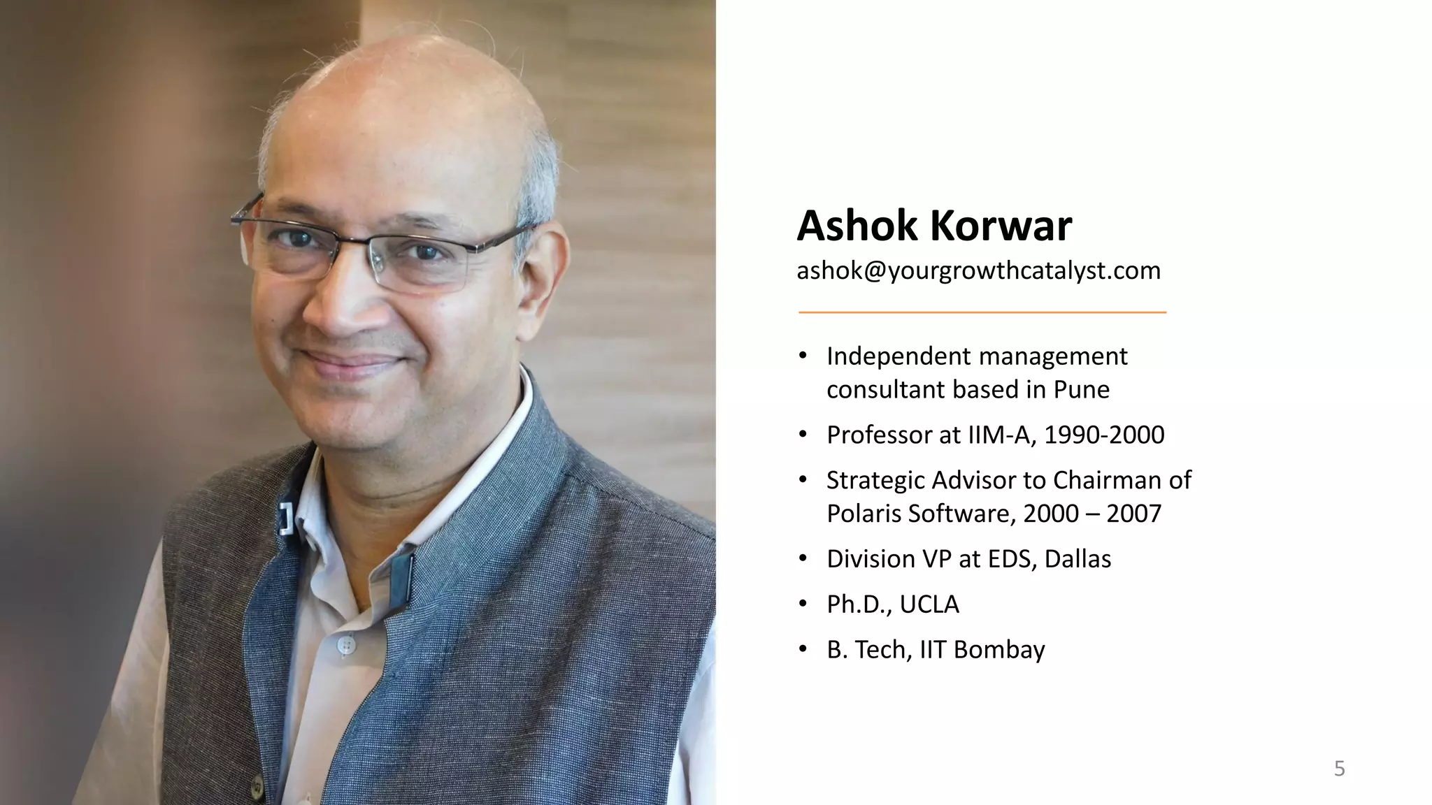 Ashok Korwar
ashok@yourgrowthcatalyst.com
• Independent management
consultant based in Pune
• Professor at IIM-A, 1990-2000
• Strategic Advisor to Chairman of
Polaris Software, 2000 – 2007
• Division VP at EDS, Dallas
• Ph.D., UCLA
• B. Tech, IIT Bombay
5
 