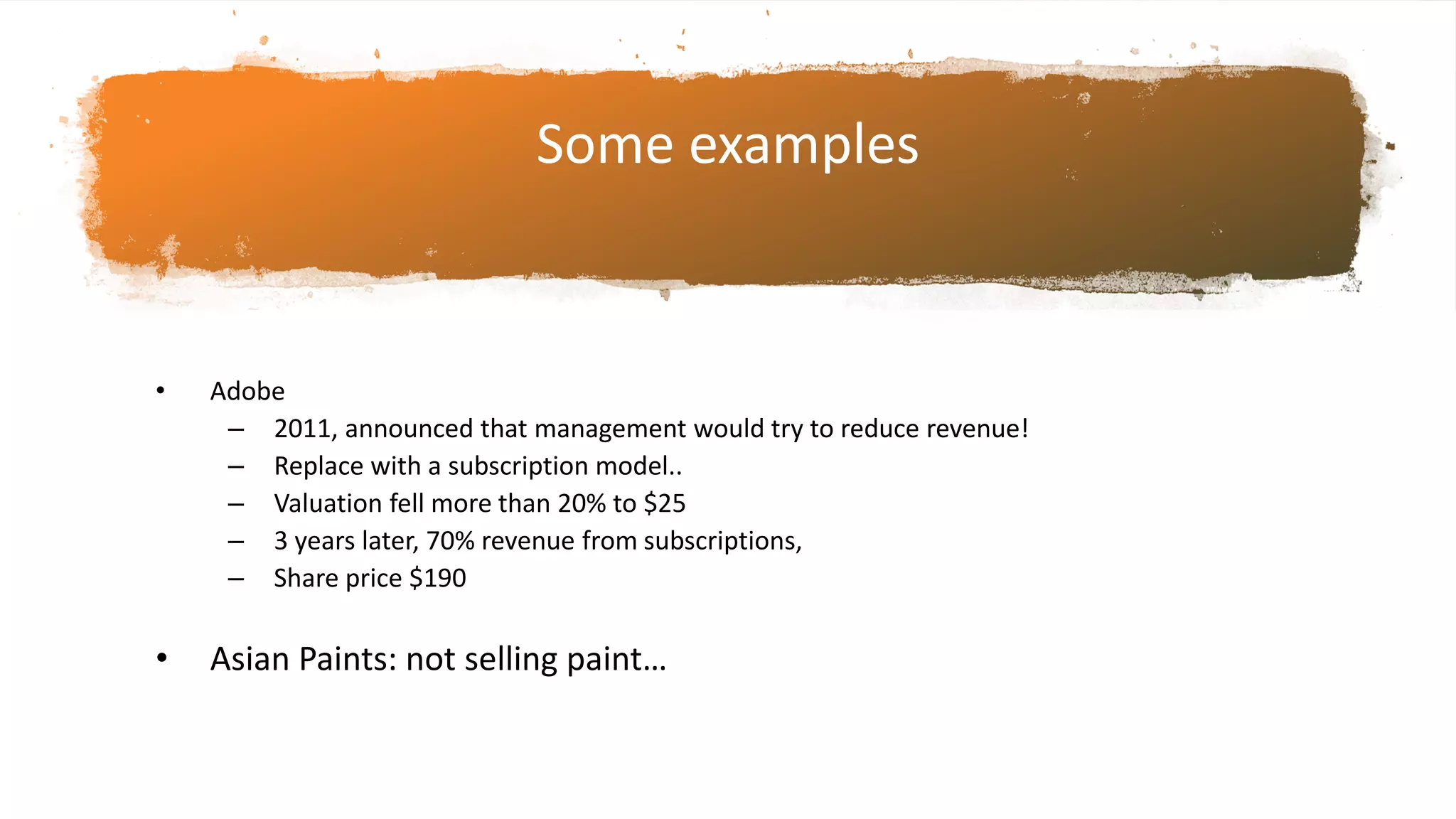 Some examples
• Adobe
– 2011, announced that management would try to reduce revenue!
– Replace with a subscription model..
– Valuation fell more than 20% to $25
– 3 years later, 70% revenue from subscriptions,
– Share price $190
• Asian Paints: not selling paint…
 