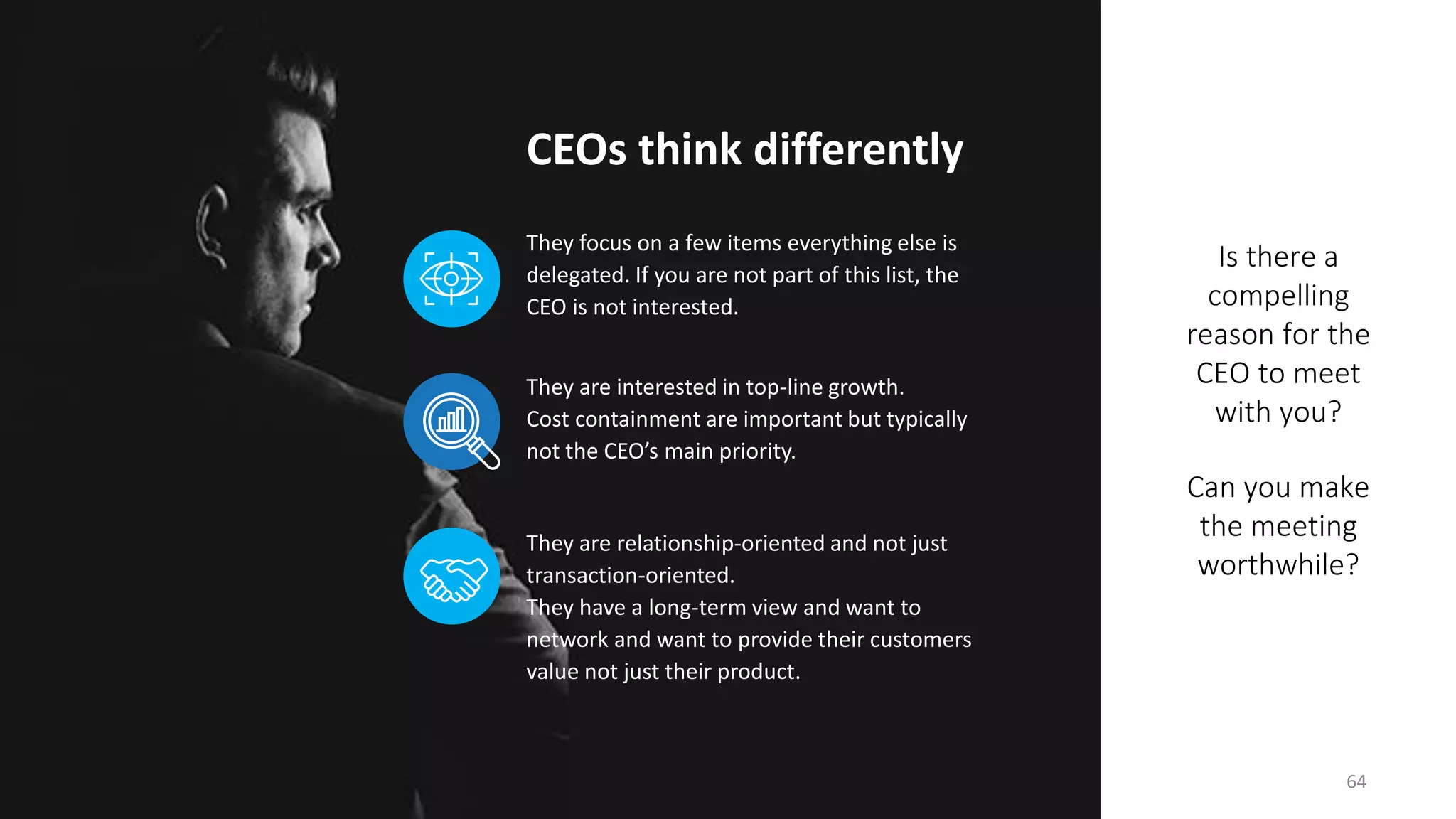 Is there a
compelling
reason for the
CEO to meet
with you?
Can you make
the meeting
worthwhile?
CEOs think differently
64
They are relationship-oriented and not just
transaction-oriented.
They have a long-term view and want to
network and want to provide their customers
value not just their product.
They focus on a few items everything else is
delegated. If you are not part of this list, the
CEO is not interested.
They are interested in top-line growth.
Cost containment are important but typically
not the CEO’s main priority.
 