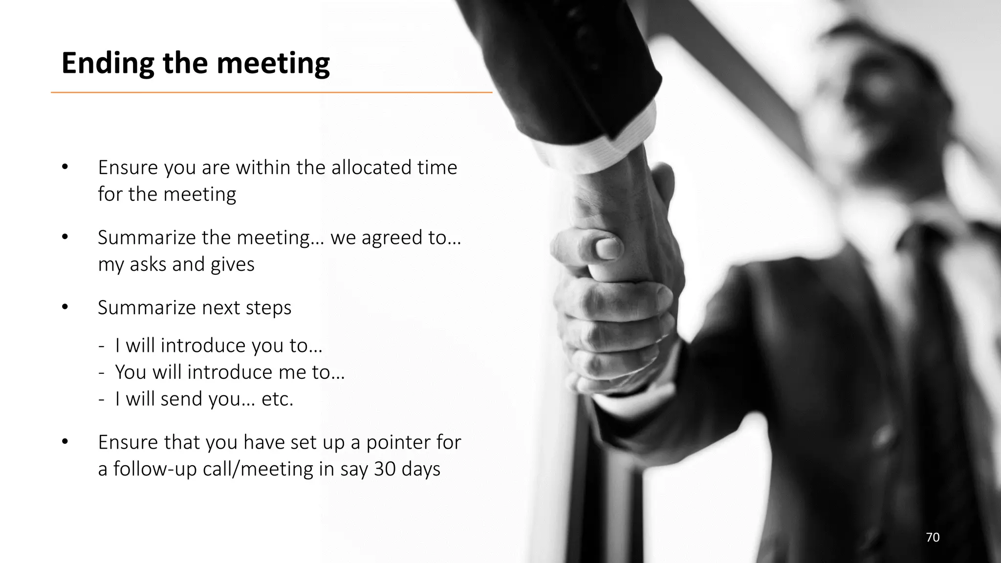 70
• Ensure you are within the allocated time
for the meeting
• Summarize the meeting… we agreed to…
my asks and gives
• Summarize next steps
- I will introduce you to…
- You will introduce me to…
- I will send you… etc.
• Ensure that you have set up a pointer for
a follow-up call/meeting in say 30 days
Ending the meeting
 