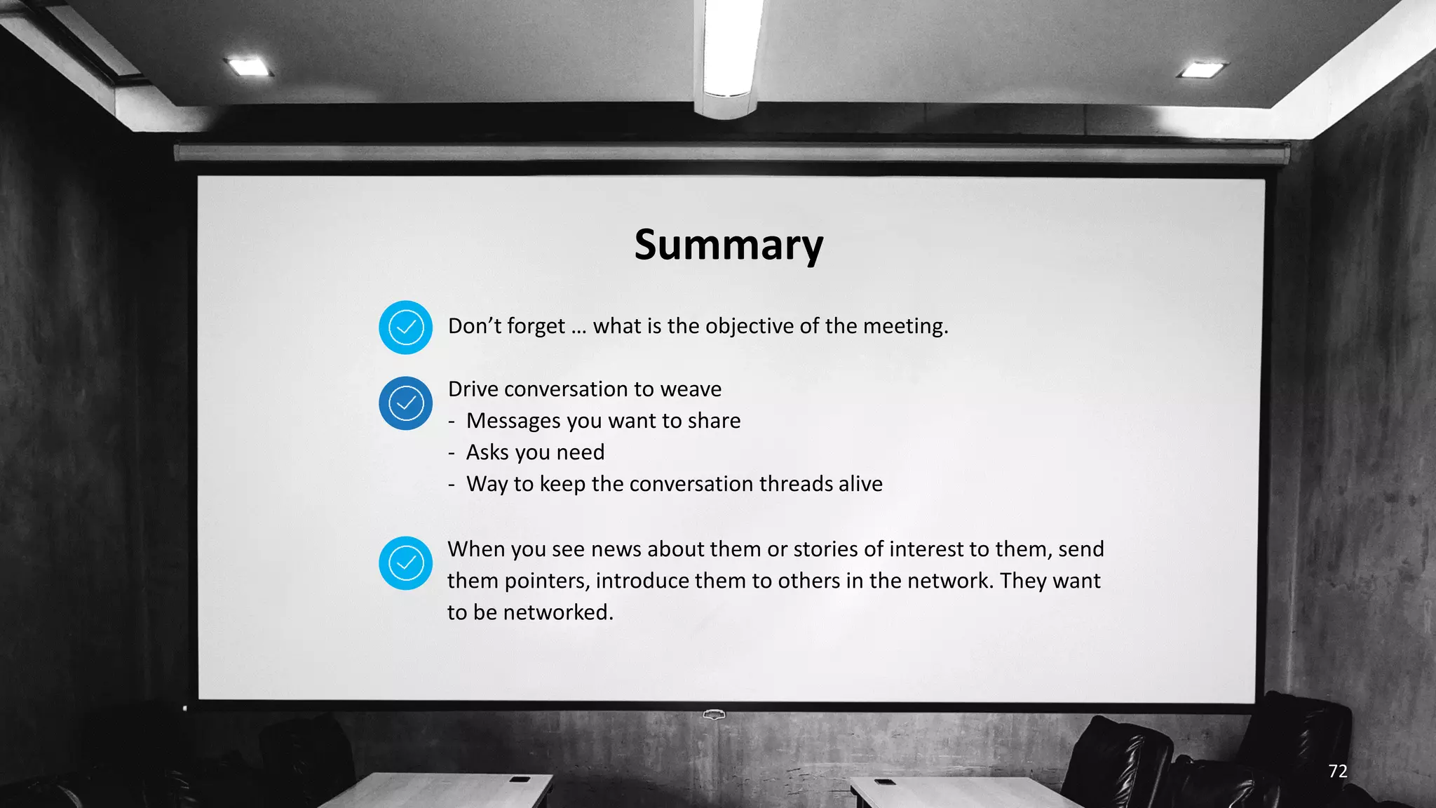 Summary
72
When you see news about them or stories of interest to them, send
them pointers, introduce them to others in the network. They want
to be networked.
Don’t forget … what is the objective of the meeting.
Drive conversation to weave
- Messages you want to share
- Asks you need
- Way to keep the conversation threads alive
 