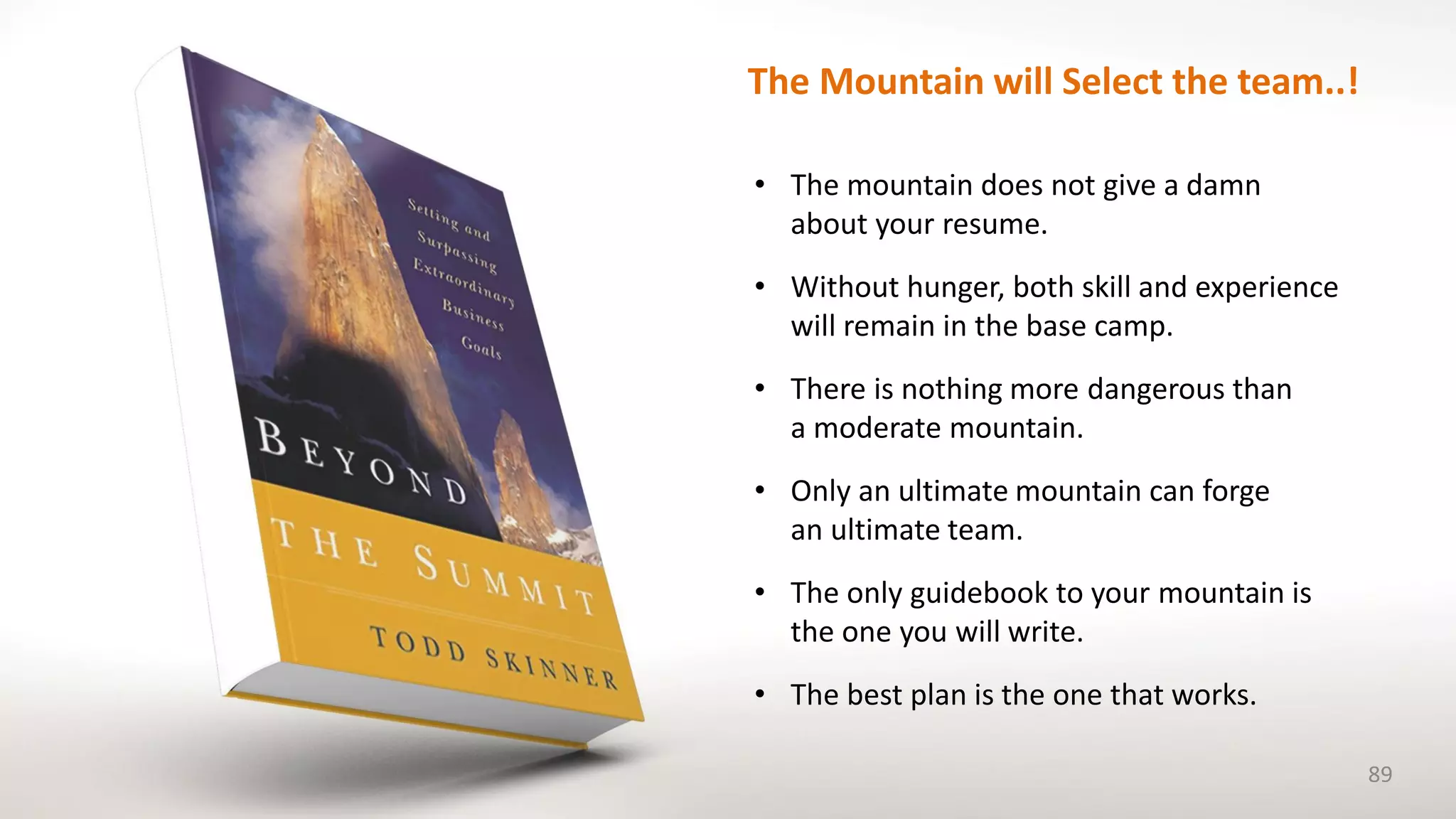 • The mountain does not give a damn
about your resume.
• Without hunger, both skill and experience
will remain in the base camp.
• There is nothing more dangerous than
a moderate mountain.
• Only an ultimate mountain can forge
an ultimate team.
• The only guidebook to your mountain is
the one you will write.
• The best plan is the one that works.
89
The Mountain will Select the team..!
 