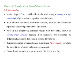 Chapter-8: Introduction to Second-Order Circuits
8.1 Introduction
• In the chapter-7 we considered circuits with a single energy storage
element (ESE) i.e. either a capacitor or an inductor.
• Such circuits are called first-order circuits, because the differential
equations describing them are of first-order.
• Now in this chapter we consider circuits with two ESEs, known as
second-order circuits because their responses are described by
differential equations that contain second derivatives.
• Typical examples of second-order circuits are RLC circuits, in which
the three kinds of passive elements are present.
• Examples of such circuits are shown in Fig. 8.1(a) and (b).
 