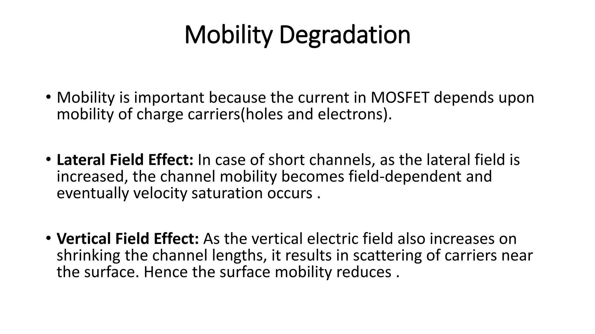 Mobility Degradation
• Mobility is important because the current in MOSFET depends upon
mobility of charge carriers(holes and electrons).
• Lateral Field Effect: In case of short channels, as the lateral field is
increased, the channel mobility becomes field-dependent and
eventually velocity saturation occurs .
• Vertical Field Effect: As the vertical electric field also increases on
shrinking the channel lengths, it results in scattering of carriers near
the surface. Hence the surface mobility reduces .
 