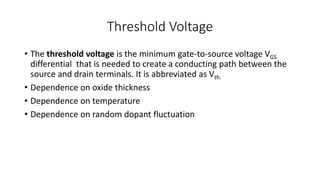 Threshold Voltage
• The threshold voltage is the minimum gate-to-source voltage VGS
differential that is needed to create a conducting path between the
source and drain terminals. It is abbreviated as Vth.
• Dependence on oxide thickness
• Dependence on temperature
• Dependence on random dopant fluctuation
 