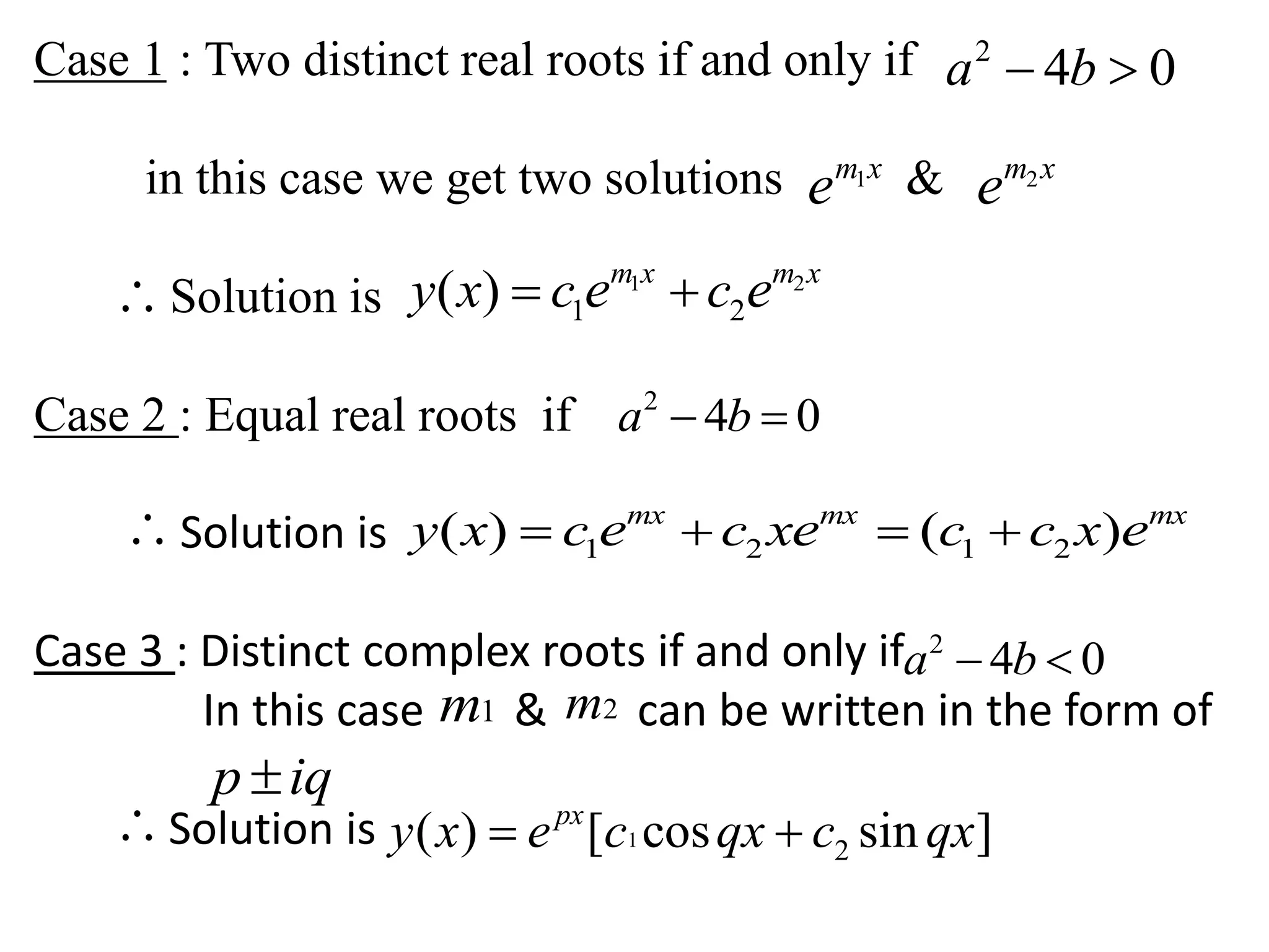Case 1 : Two distinct real roots if and only if
in this case we get two solutions &
Solution is
Case 2 : Equal real roots if
Solution is
Case 3 : Distinct complex roots if and only if
In this case & can be written in the form of
Solution is
2
4 0a b 
1m x
e 2m x
e
 1 2
1 2( ) m x m x
y x c ce e 
2
4 0a b 
 1 2 1 2( ) ( )mx mx mx
y x c c x c c xe e e   
2
4 0a b 
1m 2m
p iq
 1
2( ) [ cos sin ]px
y x e c qx c qx 
 