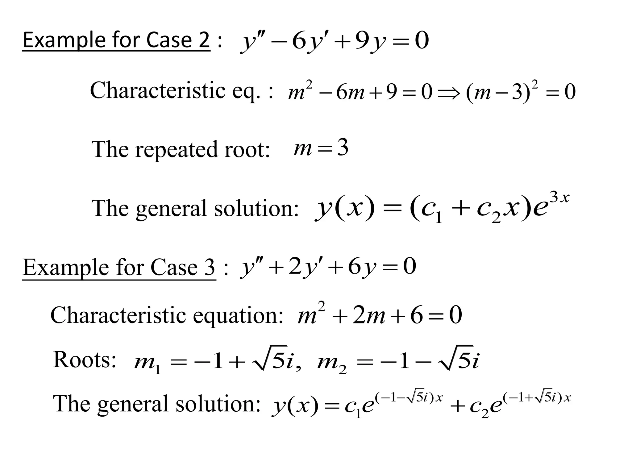 Example for Case 2 :
Characteristic eq. :
The repeated root:
The general solution:
Example for Case 3 :
Characteristic equation:
Roots:
The general solution:
6 9 0y y y   
2 2
6 9 0 ( 3) 0m m m     
3m 
3
1 2( ) ( ) x
y x c c x e 
2 6 0y y y   
2
2 6 0m m  
1 21 5 , 1 5m i m i     
( 1 5 ) ( 1 5 )
1 2( ) i x i x
y x c ce e   
 
 