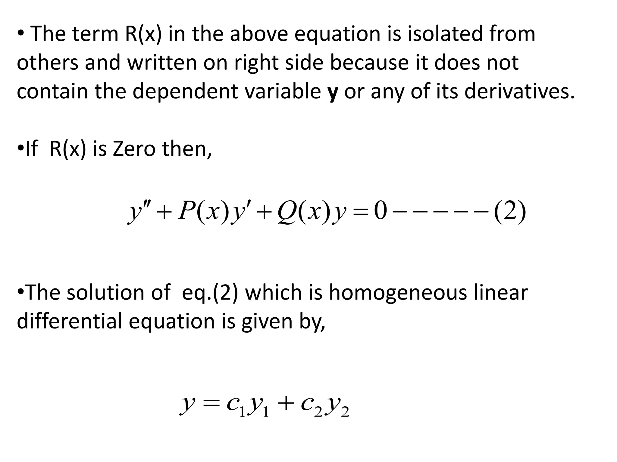 • The term R(x) in the above equation is isolated from
others and written on right side because it does not
contain the dependent variable y or any of its derivatives.
•If R(x) is Zero then,
•The solution of eq.(2) which is homogeneous linear
differential equation is given by,
( ) ( ) 0 (2)y P x y Q x y        
1 1 2 2y c y c y 
 
