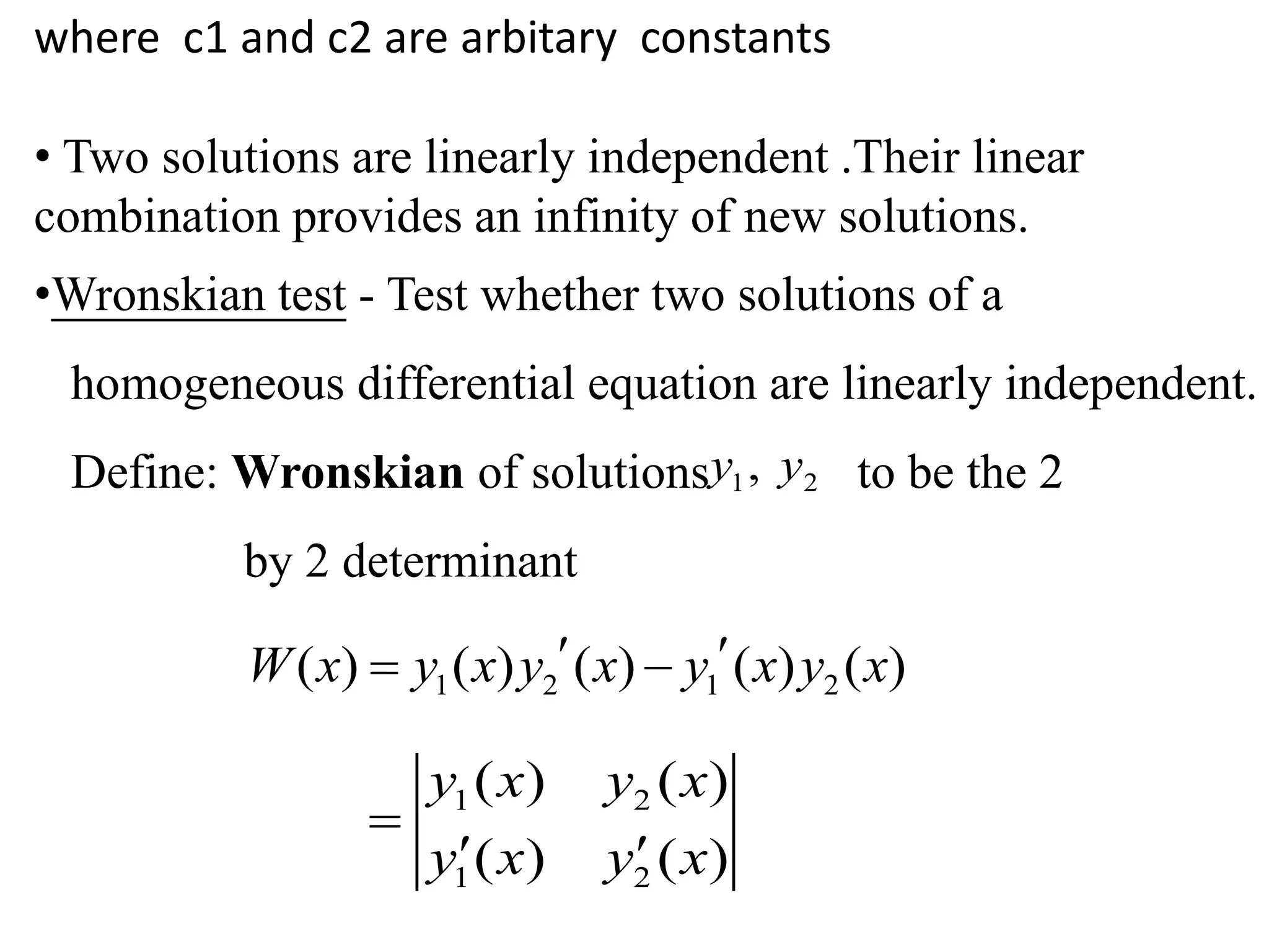 where c1 and c2 are arbitary constants
• Two solutions are linearly independent .Their linear
combination provides an infinity of new solutions.
•Wronskian test - Test whether two solutions of a
homogeneous differential equation are linearly independent.
Define: Wronskian of solutions to be the 2
by 2 determinant
1 2,y y
1 2 1 2( ) ( ) ( ) ( ) ( )W x y x y x y x y x  
1 2
1 2
( ) ( )
( ) ( )
y x y x
y x y x

 
 