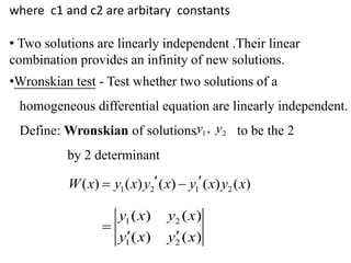 where c1 and c2 are arbitary constants
• Two solutions are linearly independent .Their linear
combination provides an infinity of new solutions.
•Wronskian test - Test whether two solutions of a
homogeneous differential equation are linearly independent.
Define: Wronskian of solutions to be the 2
by 2 determinant
1 2,y y
1 2 1 2( ) ( ) ( ) ( ) ( )W x y x y x y x y x  
1 2
1 2
( ) ( )
( ) ( )
y x y x
y x y x

 
 