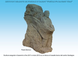 SEGUNDU READING DE POESIAS IN SARDU “POETAS PO SANDRU USAI”




                          Paolo Demuru


Scultura eseguita in Assemini a fine 2011 e inizio 2012 su un blocco di basalto lavico del centro Sardegna
 