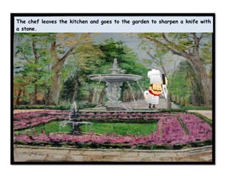 The chef leaves the kitchen and goes to the garden to sharpen a knife with
a stone.
 