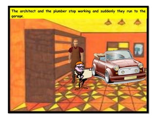 The architect and the plumber stop working and suddenly they run to the
garage.
 