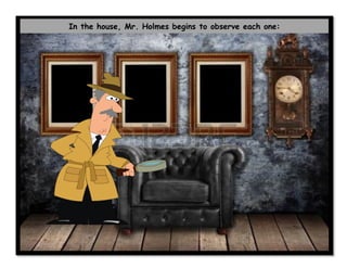 In the house, Mr. Holmes begins to observe each one:
 