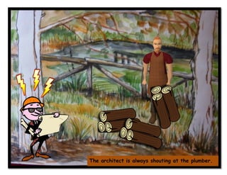 The architect is always shouting at the plumber.
 