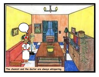 The chemist and the doctor are always whispering.
 