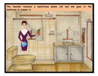 The teacher receives a mysterious phone call and she goes to the
bathroom to answer it.
 