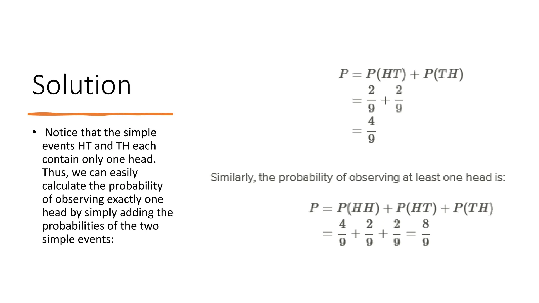 Solution
• Notice that the simple
events HT and TH each
contain only one head.
Thus, we can easily
calculate the probability
of observing exactly one
head by simply adding the
probabilities of the two
simple events:
 