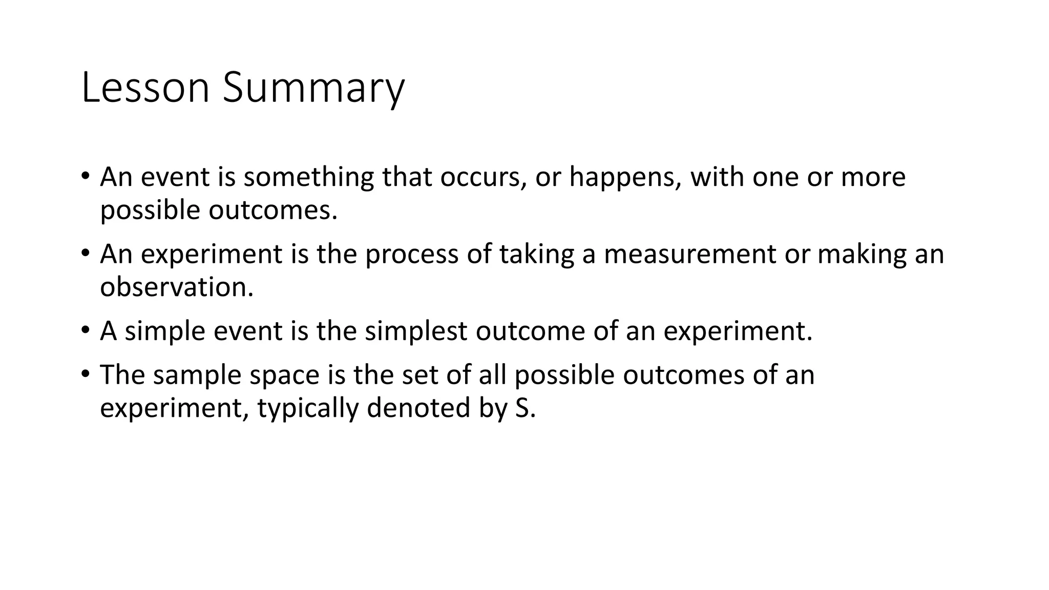 Lesson Summary
• An event is something that occurs, or happens, with one or more
possible outcomes.
• An experiment is the process of taking a measurement or making an
observation.
• A simple event is the simplest outcome of an experiment.
• The sample space is the set of all possible outcomes of an
experiment, typically denoted by S.
 