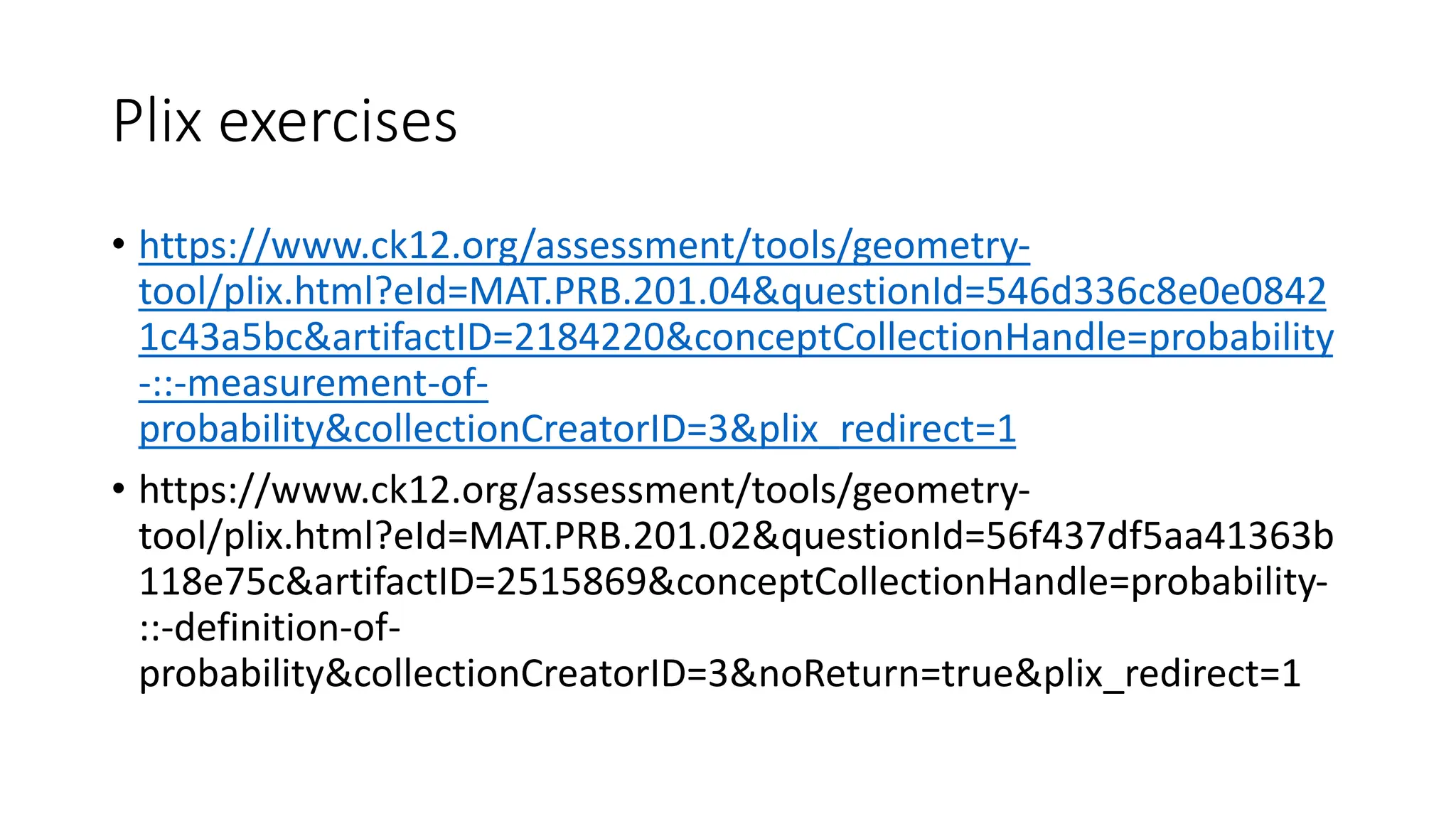 Plix exercises
• https://www.ck12.org/assessment/tools/geometry-
tool/plix.html?eId=MAT.PRB.201.04&questionId=546d336c8e0e0842
1c43a5bc&artifactID=2184220&conceptCollectionHandle=probability
-::-measurement-of-
probability&collectionCreatorID=3&plix_redirect=1
• https://www.ck12.org/assessment/tools/geometry-
tool/plix.html?eId=MAT.PRB.201.02&questionId=56f437df5aa41363b
118e75c&artifactID=2515869&conceptCollectionHandle=probability-
::-definition-of-
probability&collectionCreatorID=3&noReturn=true&plix_redirect=1
 