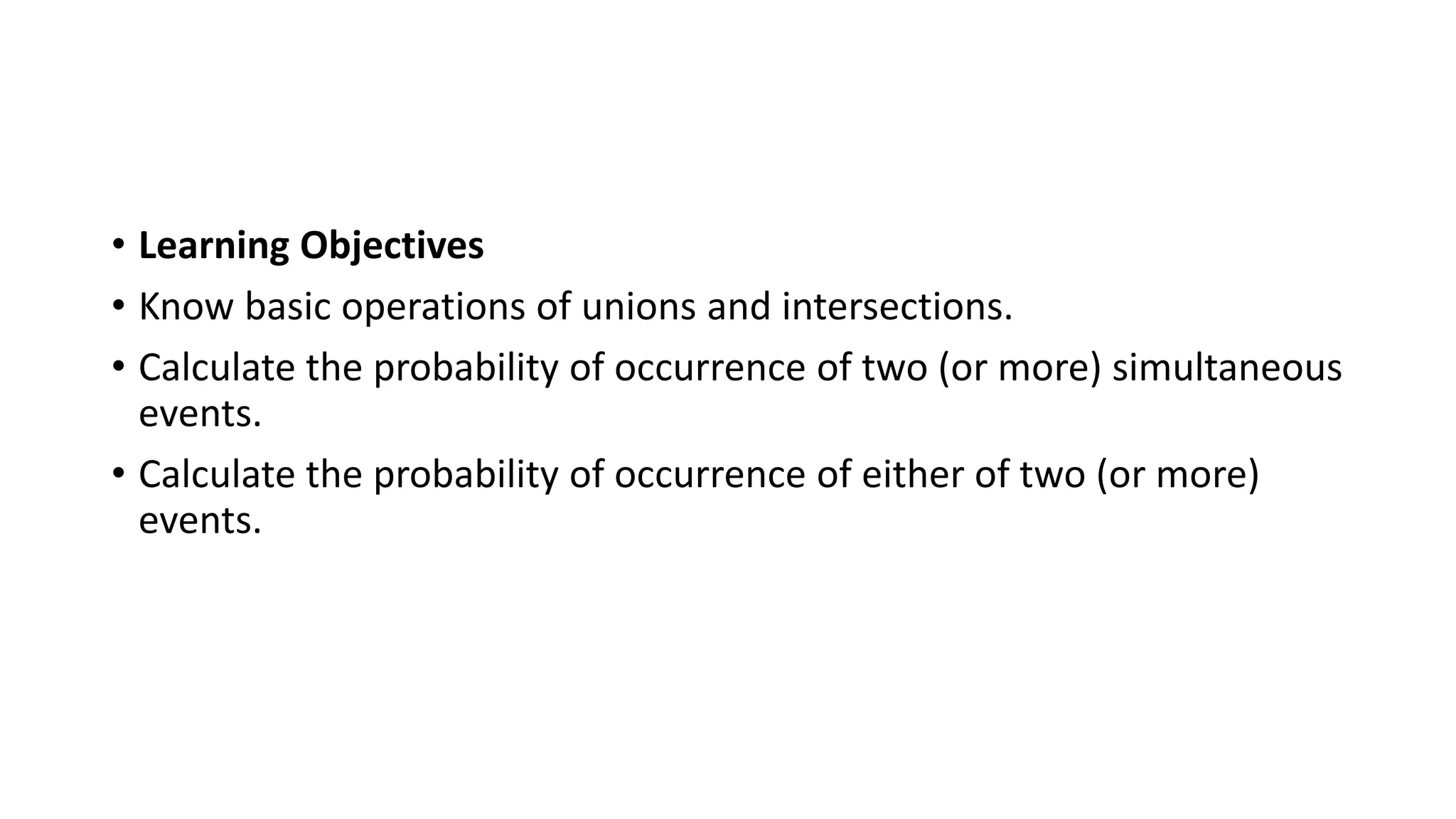 • Learning Objectives
• Know basic operations of unions and intersections.
• Calculate the probability of occurrence of two (or more) simultaneous
events.
• Calculate the probability of occurrence of either of two (or more)
events.
 